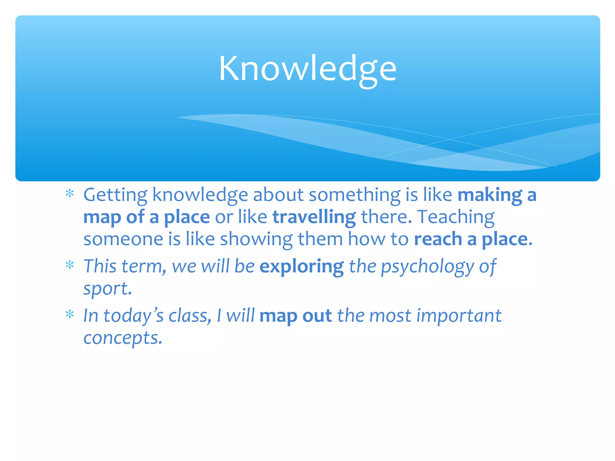 Knowledge
∗ Getting knowledge about something is like making a
map of a place or like travelling there. Teaching
someone is like showing them how to reach a place.
∗ This term, we will be exploring the psychology of
sport.
∗ In today’s class, I will map out the most important
concepts.

 