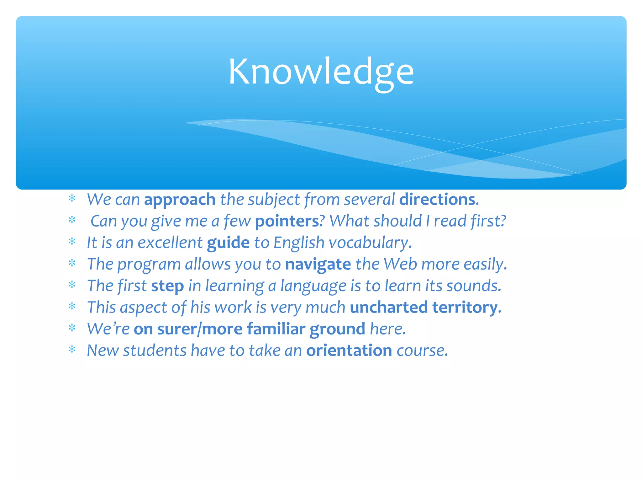 Knowledge
∗
∗
∗
∗
∗
∗
∗
∗

We can approach the subject from several directions.
Can you give me a few pointers? What should I read first?
It is an excellent guide to English vocabulary.
The program allows you to navigate the Web more easily.
The first step in learning a language is to learn its sounds.
This aspect of his work is very much uncharted territory.
We’re on surer/more familiar ground here.
New students have to take an orientation course.

 