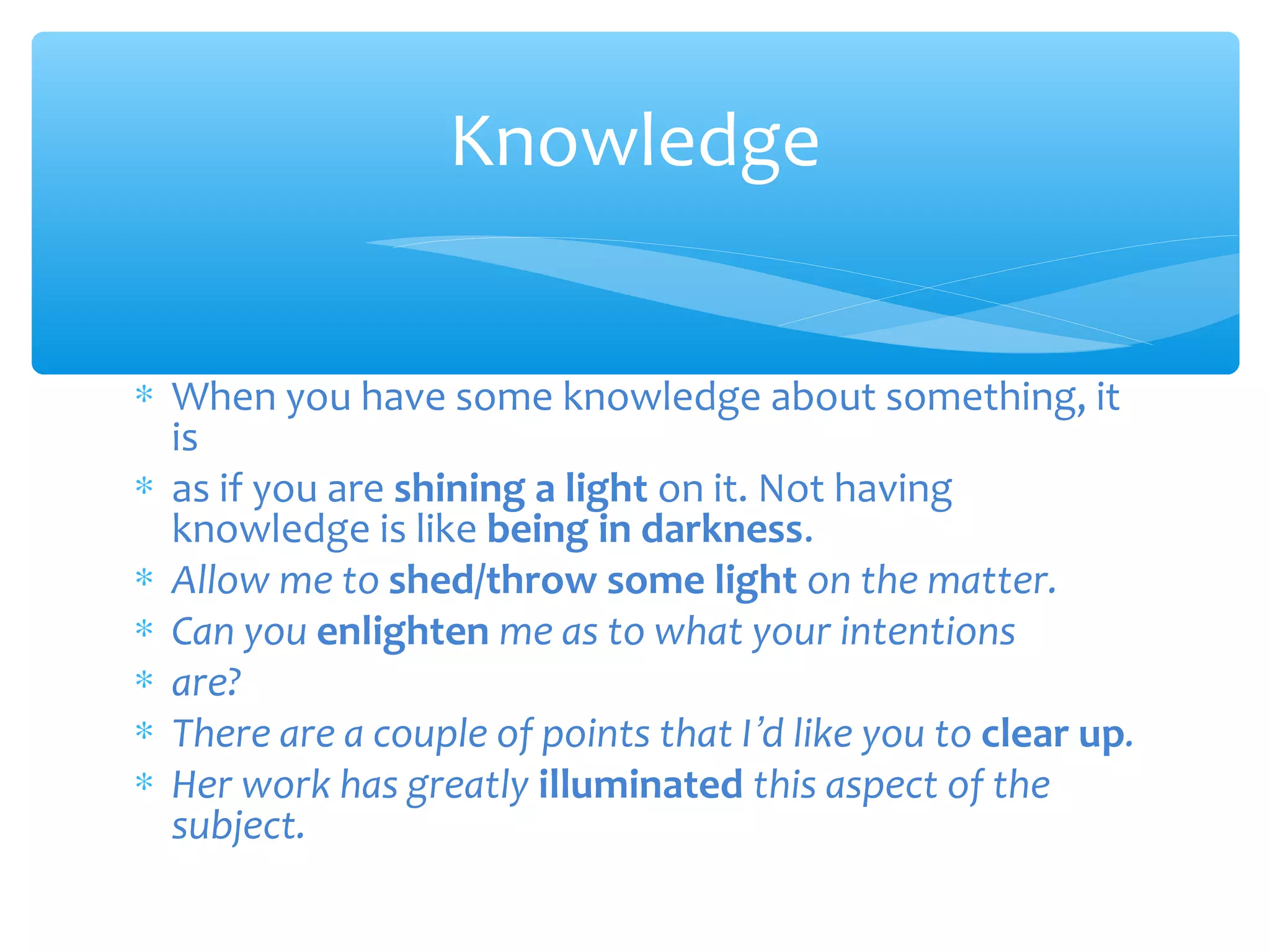 Knowledge
∗ When you have some knowledge about something, it
is
∗ as if you are shining a light on it. Not having
knowledge is like being in darkness.
∗ Allow me to shed/throw some light on the matter.
∗ Can you enlighten me as to what your intentions
∗ are?
∗ There are a couple of points that I’d like you to clear up.
∗ Her work has greatly illuminated this aspect of the
subject.

 