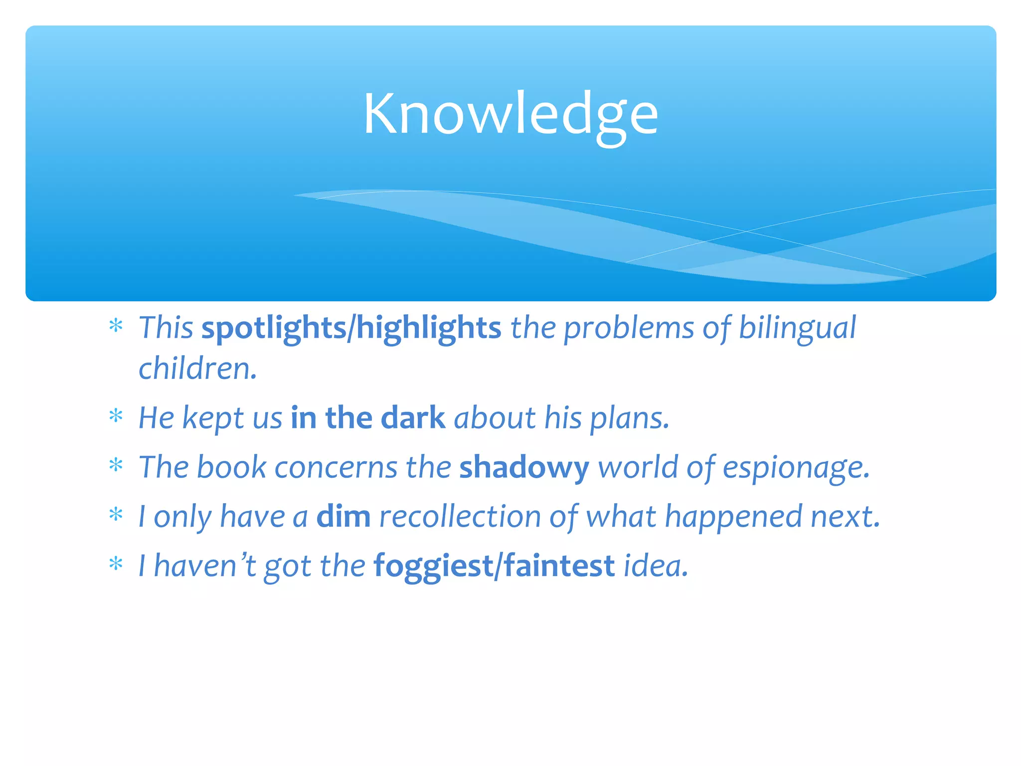 Knowledge
∗ This spotlights/highlights the problems of bilingual
children.
∗ He kept us in the dark about his plans.
∗ The book concerns the shadowy world of espionage.
∗ I only have a dim recollection of what happened next.
∗ I haven’t got the foggiest/faintest idea.

 