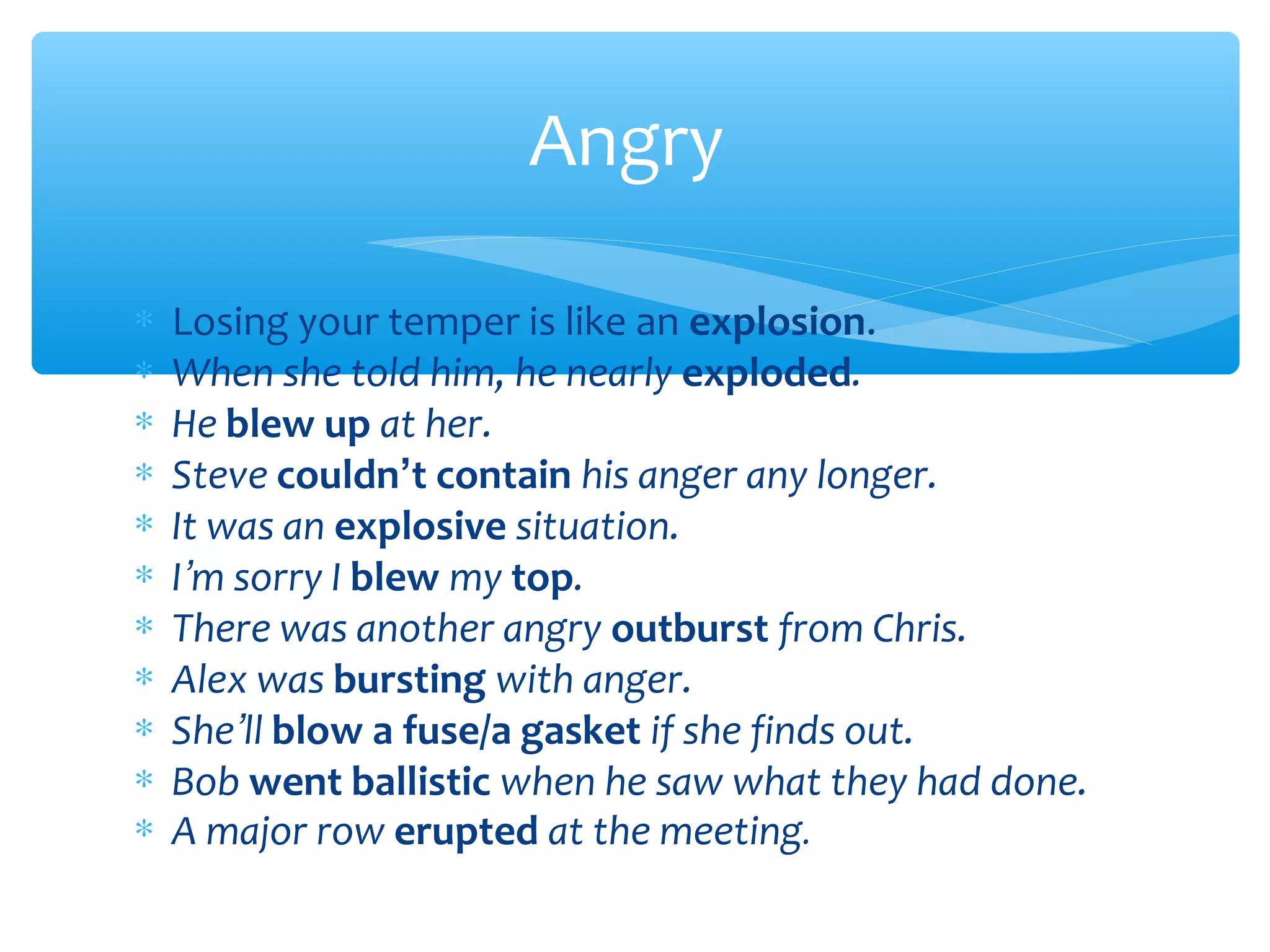 Angry
∗
∗
∗
∗
∗
∗
∗
∗
∗
∗
∗

Losing your temper is like an explosion.
When she told him, he nearly exploded.
He blew up at her.
Steve couldn’t contain his anger any longer.
It was an explosive situation.
I’m sorry I blew my top.
There was another angry outburst from Chris.
Alex was bursting with anger.
She’ll blow a fuse/a gasket if she finds out.
Bob went ballistic when he saw what they had done.
A major row erupted at the meeting.

 