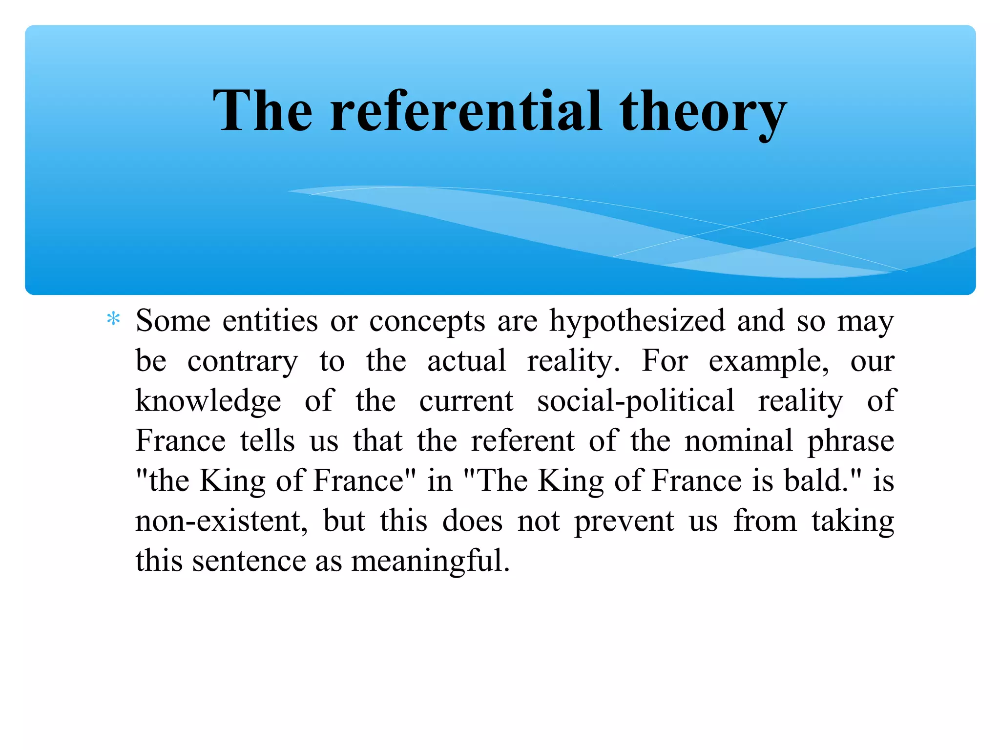 The referential theory
∗ Some entities or concepts are hypothesized and so may
be contrary to the actual reality. For example, our
knowledge of the current social-political reality of
France tells us that the referent of the nominal phrase
"the King of France" in "The King of France is bald." is
non-existent, but this does not prevent us from taking
this sentence as meaningful.

 