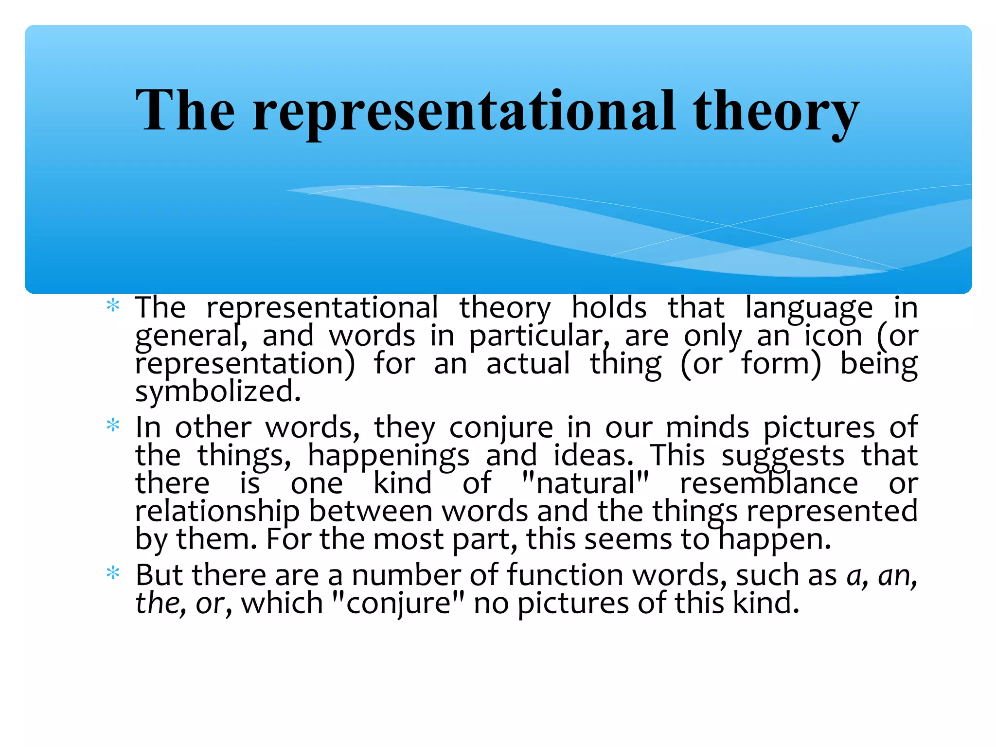 The representational theory
∗ The representational theory holds that language in
general, and words in particular, are only an icon (or
representation) for an actual thing (or form) being
symbolized.
∗ In other words, they conjure in our minds pictures of
the things, happenings and ideas. This suggests that
there is one kind of "natural" resemblance or
relationship between words and the things represented
by them. For the most part, this seems to happen.
∗ But there are a number of function words, such as a, an,
the, or, which "conjure" no pictures of this kind.

 