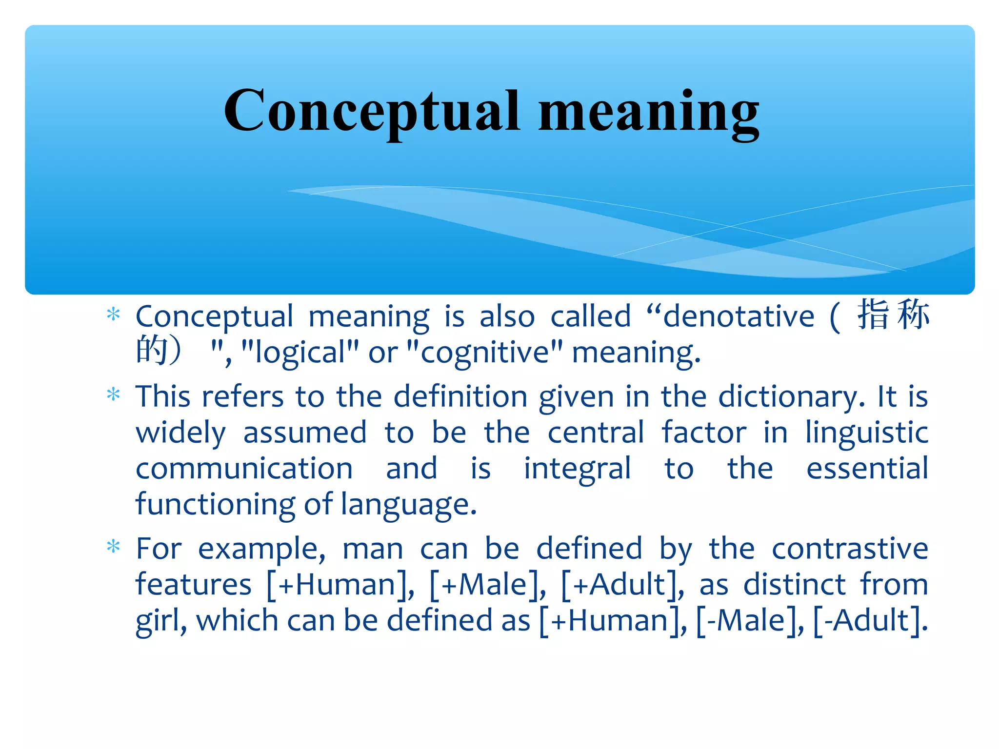 Conceptual meaning
∗ Conceptual meaning is also called “denotative ( 指 称
的） ", "logical" or "cognitive" meaning.
∗ This refers to the definition given in the dictionary. It is
widely assumed to be the central factor in linguistic
communication and is integral to the essential
functioning of language.
∗ For example, man can be defined by the contrastive
features [+Human], [+Male], [+Adult], as distinct from
girl, which can be defined as [+Human], [-Male], [-Adult].

 