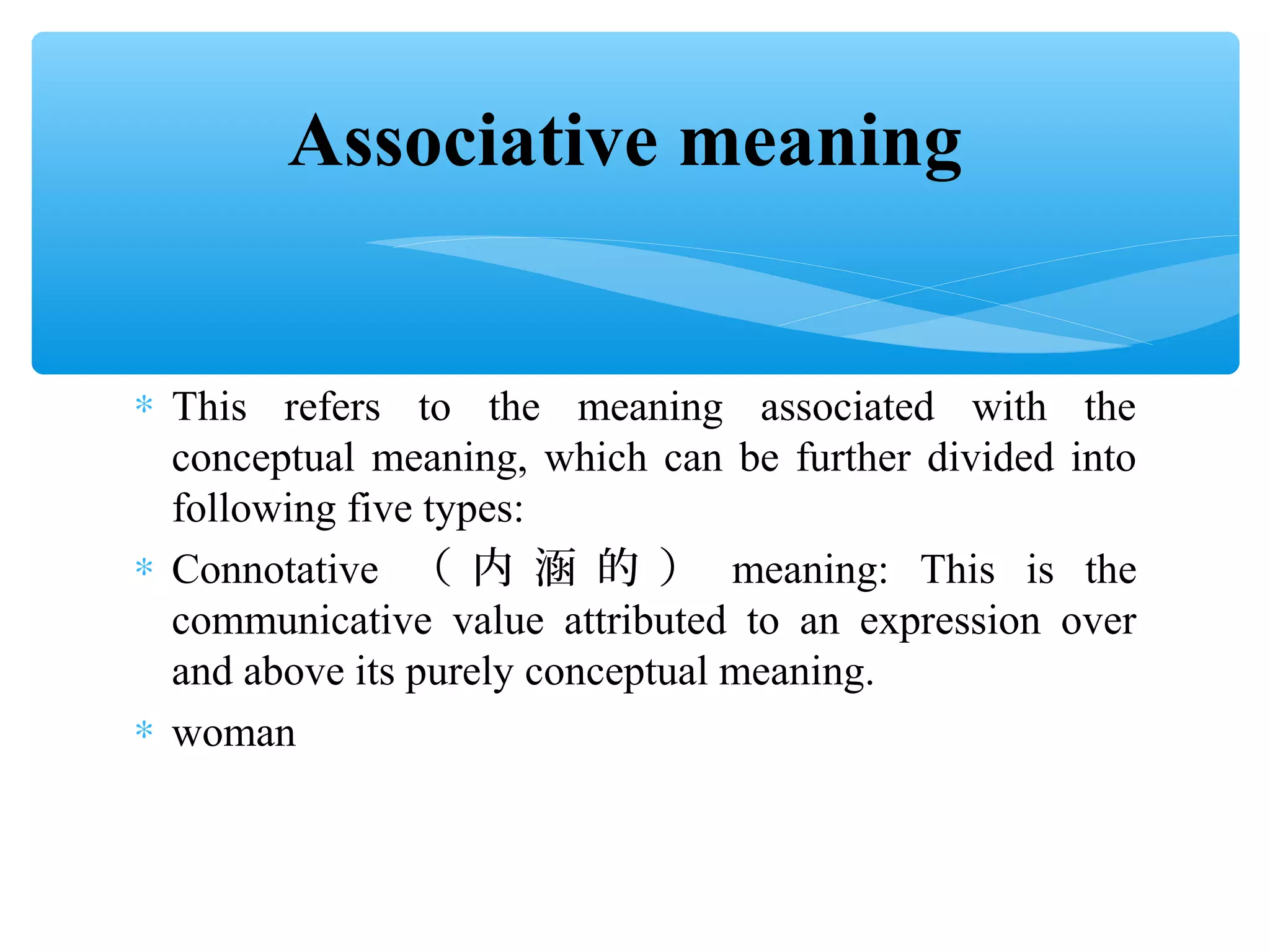Associative meaning
∗ This refers to the meaning associated with the
conceptual meaning, which can be further divided into
following five types:
∗ Connotative （ 内 涵 的 ） meaning: This is the
communicative value attributed to an expression over
and above its purely conceptual meaning.
∗ woman

 