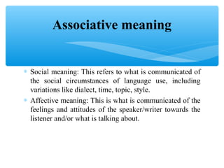 Associative meaning
∗ Social meaning: This refers to what is communicated of
the social circumstances of language use, including
variations like dialect, time, topic, style.
∗ Affective meaning: This is what is communicated of the
feelings and attitudes of the speaker/writer towards the
listener and/or what is talking about.

 