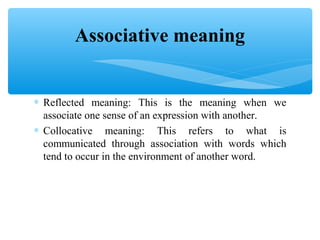Associative meaning
∗ Reflected meaning: This is the meaning when we
associate one sense of an expression with another.
∗ Collocative meaning: This refers to what is
communicated through association with words which
tend to occur in the environment of another word.

 