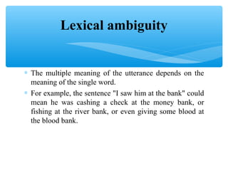 Lexical ambiguity
∗ The multiple meaning of the utterance depends on the
meaning of the single word.
∗ For example, the sentence "I saw him at the bank" could
mean he was cashing a check at the money bank, or
fishing at the river bank, or even giving some blood at
the blood bank.

 