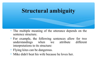 Structural ambiguity
∗ The multiple meaning of the utterance depends on the
sentence structure.
∗ For example, the following sentences allow for two
understandings
when
we
attribute
different
interpretations to its structure:
∗ Flying kites can be dangerous.
∗ Mike didn't beat his wife because he loves her.

 