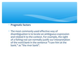 ∗ Pragmatic factors
∗ The most commonly-used effective way of
disambiguation is to locate an ambiguous expression
and related it to the context. For example, the sight
of a fishing rod can normally justify our interpretation
of the word bank in the sentence "I saw him at the
bank." as "the river bank".

 