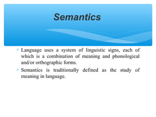 Semantics

∗ Language uses a system of linguistic signs, each of
which is a combination of meaning and phonological
and/or orthographic forms.
∗ Semantics is traditionally defined as the study of
meaning in language.

 