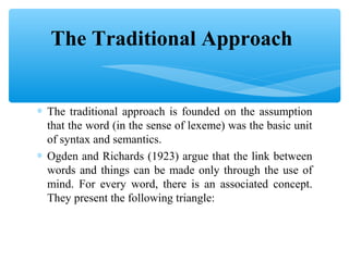 The Traditional Approach
∗ The traditional approach is founded on the assumption
that the word (in the sense of lexeme) was the basic unit
of syntax and semantics.
∗ Ogden and Richards (1923) argue that the link between
words and things can be made only through the use of
mind. For every word, there is an associated concept.
They present the following triangle:

 
