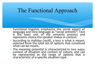 The Functional Approach
∗ Functional linguists emphasize the social aspect of
language and view language as "social semiotic". Text
is the basic unit of the semantic process and
represents choice the speaker makes in context.
∗ According to Halliday (1978), a text is what is meant,
selected from the total set of options that constitute
what can be meant.
∗ The meaning potential is characterized in two ways:
context of situation and context of culture, and can
be represented as the range of options that is
characteristic of a specific situation type.

 