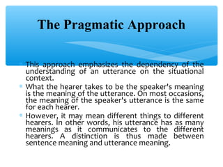 The Pragmatic Approach
∗ This approach emphasizes the dependency of the
understanding of an utterance on the situational
context.
∗ What the hearer takes to be the speaker's meaning
is the meaning of the utterance. On most occasions,
the meaning of the speaker's utterance is the same
for each hearer.
∗ However, it may mean different things to different
hearers. In other words, his utterance has as many
meanings as it communicates to the different
hearers. A distinction is thus made between
sentence meaning and utterance meaning.

 