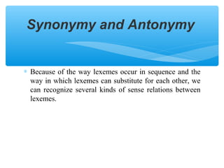 Synonymy and Antonymy

∗ Because of the way lexemes occur in sequence and the
way in which lexemes can substitute for each other, we
can recognize several kinds of sense relations between
lexemes.

 