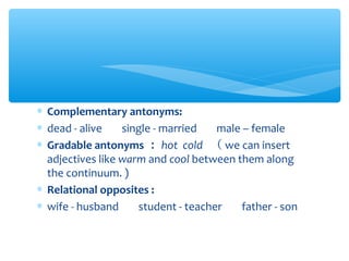 ∗ Complementary antonyms:
∗ dead - alive 　 single - married 　 male – female
∗ Gradable antonyms ： hot cold （ we can insert
adjectives like warm and cool between them along
the continuum. )
∗ Relational opposites :
∗ wife - husband 　 student - teacher 　 father - son

 