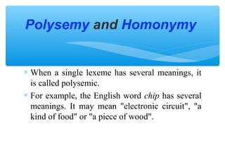Polysemy and Homonymy
∗ When a single lexeme has several meanings, it
is called polysemic.
∗ For example, the English word chip has several
meanings. It may mean "electronic circuit", "a
kind of food" or "a piece of wood".

 