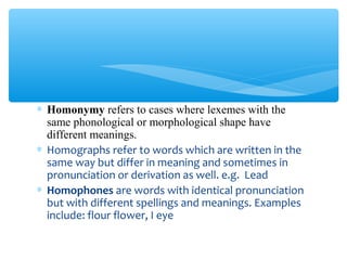 ∗ Homonymy refers to cases where lexemes with the
same phonological or morphological shape have
different meanings.
∗ Homographs refer to words which are written in the
same way but differ in meaning and sometimes in
pronunciation or derivation as well. e.g. Lead
∗ Homophones are words with identical pronunciation
but with different spellings and meanings. Examples
include: flour flower, I eye

 