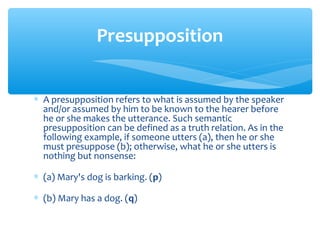 Presupposition
∗ A presupposition refers to what is assumed by the speaker
and/or assumed by him to be known to the hearer before
he or she makes the utterance. Such semantic
presupposition can be defined as a truth relation. As in the
following example, if someone utters (a), then he or she
must presuppose (b); otherwise, what he or she utters is
nothing but nonsense:
∗ (a) Mary's dog is barking. (p)
∗ (b) Mary has a dog. (q)

 