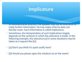 Implicature
∗ In communicative practice, the speaker may use an utterance to
imply further information. He may imply what he does not
literally mean. Such information is called implicature.
∗ Sometimes, the interpretation of such implications largely
depends on the contexts in which the utterance is made. In the
following example, the utterance (a) in some situations may be
taken as a request like (b):
∗ (a) Don't you think it's quite stuffy here?
∗ (b) Would you please open the windows to air the room?

 
