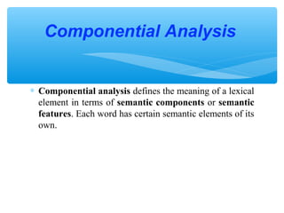 Componential Analysis

∗ Componential analysis defines the meaning of a lexical
element in terms of semantic components or semantic
features. Each word has certain semantic elements of its
own.

 