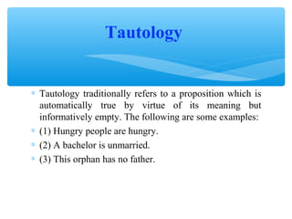 Tautology
∗ Tautology traditionally refers to a proposition which is
automatically true by virtue of its meaning but
informatively empty. The following are some examples:
∗ (1) Hungry people are hungry.
∗ (2) A bachelor is unmarried.
∗ (3) This orphan has no father.

 