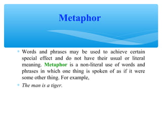 Metaphor
∗ Words and phrases may be used to achieve certain
special effect and do not have their usual or literal
meaning. Metaphor is a non-literal use of words and
phrases in which one thing is spoken of as if it were
some other thing. For example,
∗ The man is a tiger.

 