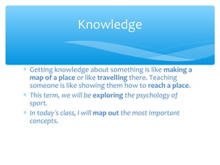 Knowledge
∗ Getting knowledge about something is like making a
map of a place or like travelling there. Teaching
someone is like showing them how to reach a place.
∗ This term, we will be exploring the psychology of
sport.
∗ In today’s class, I will map out the most important
concepts.

 