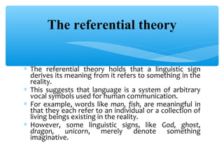 The referential theory
∗ The referential theory holds that a linguistic sign
derives its meaning from it refers to something in the
reality.
∗ This suggests that language is a system of arbitrary
vocal symbols used for human communication.
∗ For example, words like man, fish, are meaningful in
that they each refer to an individual or a collection of
living beings existing in the reality.
∗ However, some linguistic signs, like God, ghost,
dragon, unicorn, merely denote something
imaginative.

 