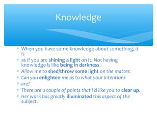 Knowledge
∗ When you have some knowledge about something, it
is
∗ as if you are shining a light on it. Not having
knowledge is like being in darkness.
∗ Allow me to shed/throw some light on the matter.
∗ Can you enlighten me as to what your intentions
∗ are?
∗ There are a couple of points that I’d like you to clear up.
∗ Her work has greatly illuminated this aspect of the
subject.

 