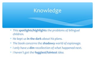Knowledge
∗ This spotlights/highlights the problems of bilingual
children.
∗ He kept us in the dark about his plans.
∗ The book concerns the shadowy world of espionage.
∗ I only have a dim recollection of what happened next.
∗ I haven’t got the foggiest/faintest idea.

 