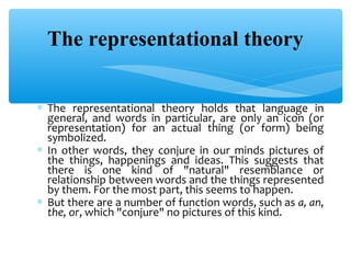 The representational theory
∗ The representational theory holds that language in
general, and words in particular, are only an icon (or
representation) for an actual thing (or form) being
symbolized.
∗ In other words, they conjure in our minds pictures of
the things, happenings and ideas. This suggests that
there is one kind of "natural" resemblance or
relationship between words and the things represented
by them. For the most part, this seems to happen.
∗ But there are a number of function words, such as a, an,
the, or, which "conjure" no pictures of this kind.

 