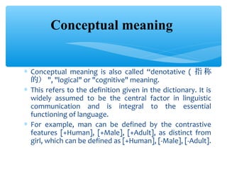 Conceptual meaning
∗ Conceptual meaning is also called “denotative ( 指 称
的） ", "logical" or "cognitive" meaning.
∗ This refers to the definition given in the dictionary. It is
widely assumed to be the central factor in linguistic
communication and is integral to the essential
functioning of language.
∗ For example, man can be defined by the contrastive
features [+Human], [+Male], [+Adult], as distinct from
girl, which can be defined as [+Human], [-Male], [-Adult].

 
