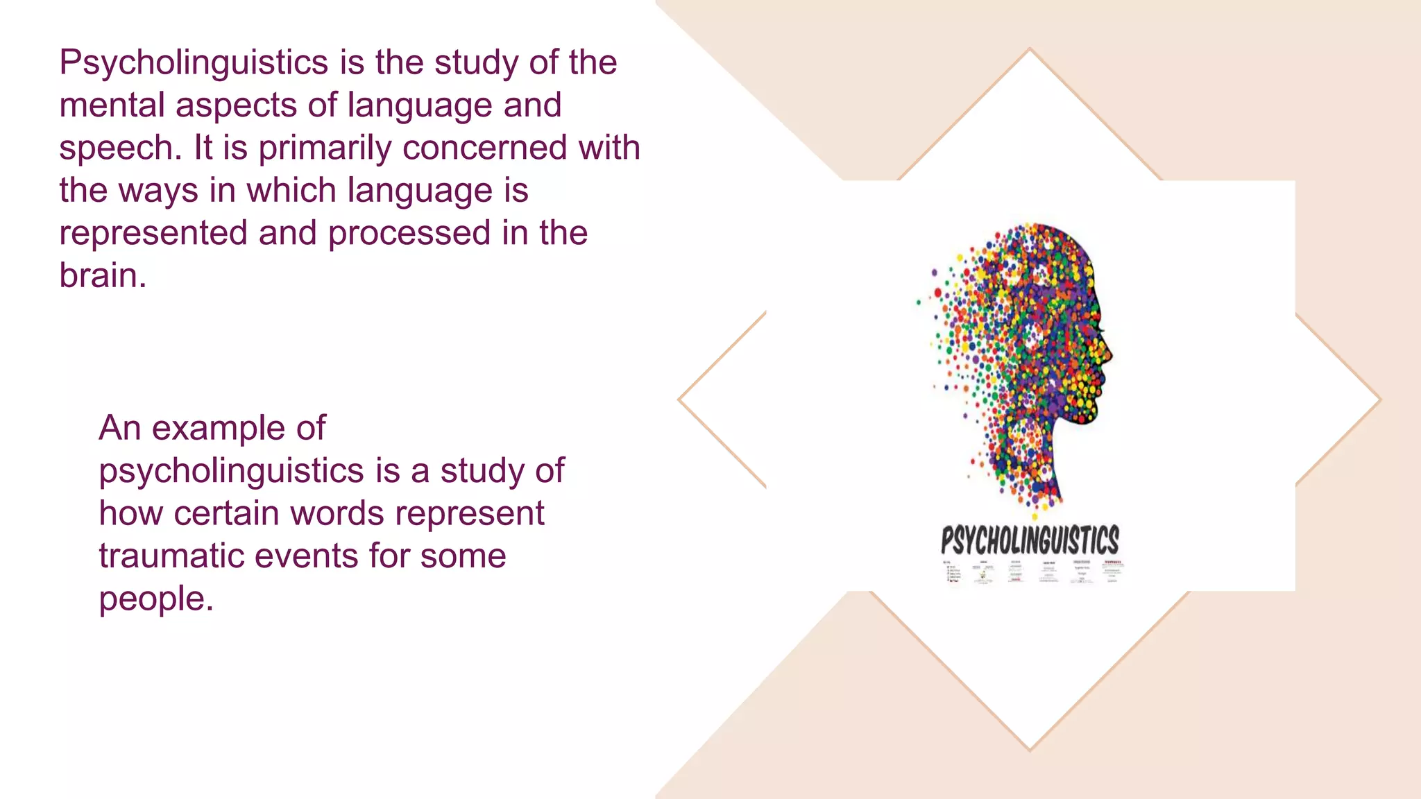 Psycholinguistics is the study of the
mental aspects of language and
speech. It is primarily concerned with
the ways in which language is
represented and processed in the
brain.
An example of
psycholinguistics is a study of
how certain words represent
traumatic events for some
people.
 