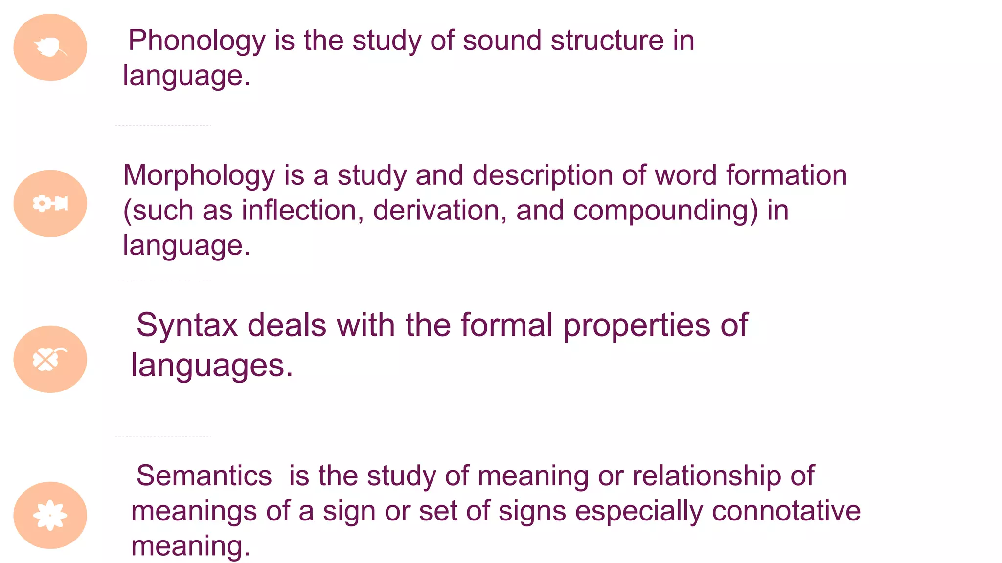 Phonology is the study of sound structure in
language.
Morphology is a study and description of word formation
(such as inflection, derivation, and compounding) in
language.
Syntax deals with the formal properties of
languages.
Semantics is the study of meaning or relationship of
meanings of a sign or set of signs especially connotative
meaning.
 