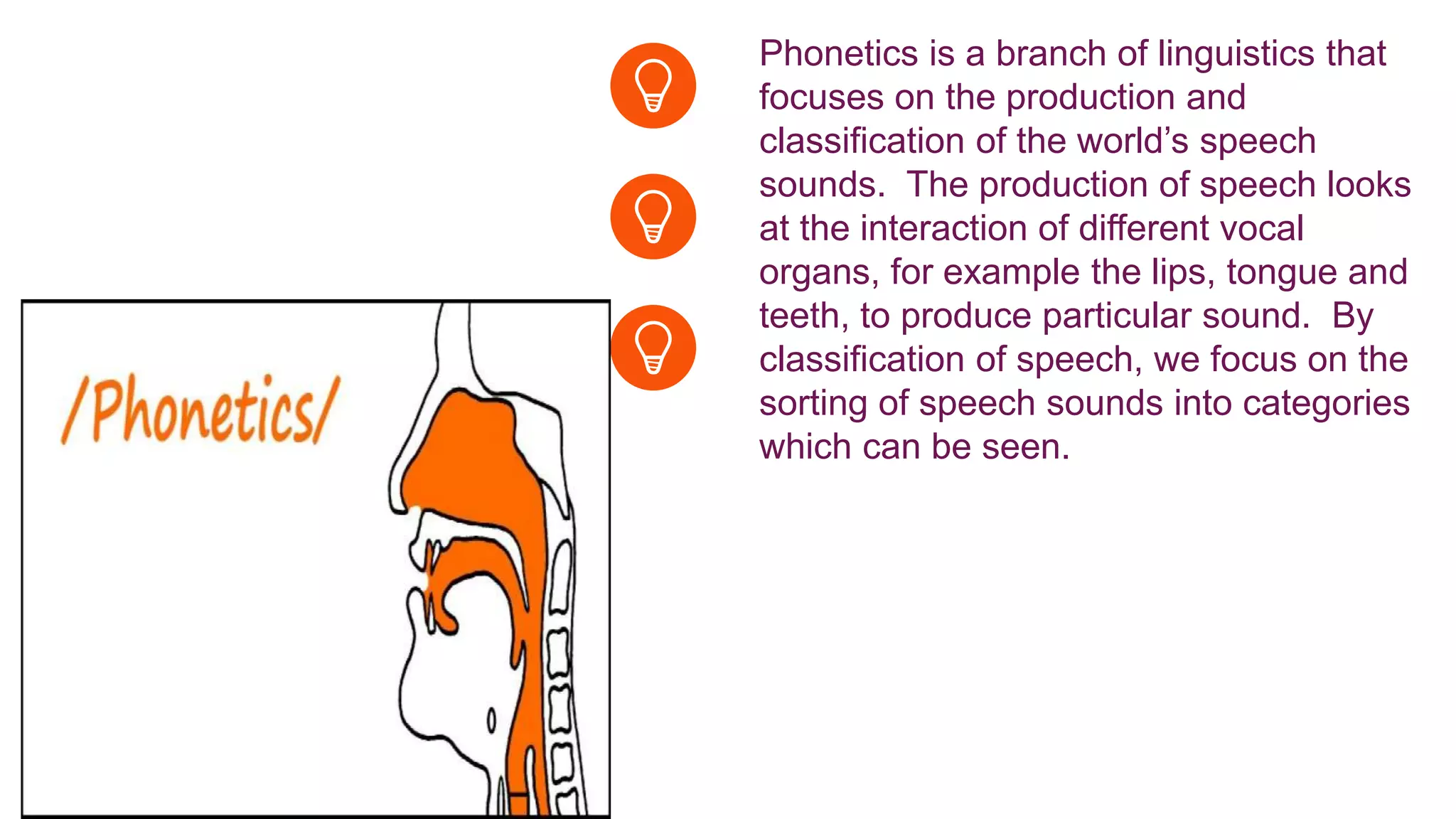 Phonetics is a branch of linguistics that
focuses on the production and
classification of the world’s speech
sounds. The production of speech looks
at the interaction of different vocal
organs, for example the lips, tongue and
teeth, to produce particular sound. By
classification of speech, we focus on the
sorting of speech sounds into categories
which can be seen.
 