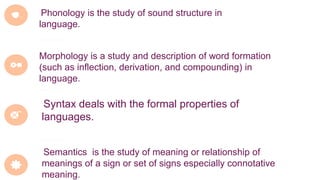 Phonology is the study of sound structure in
language.
Morphology is a study and description of word formation
(such as inflection, derivation, and compounding) in
language.
Syntax deals with the formal properties of
languages.
Semantics is the study of meaning or relationship of
meanings of a sign or set of signs especially connotative
meaning.
 