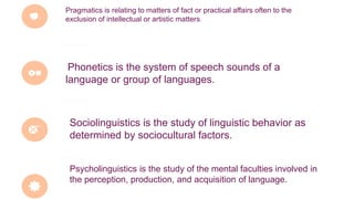 Pragmatics is relating to matters of fact or practical affairs often to the
exclusion of intellectual or artistic matters.
Phonetics is the system of speech sounds of a
language or group of languages.
Sociolinguistics is the study of linguistic behavior as
determined by sociocultural factors.
Psycholinguistics is the study of the mental faculties involved in
the perception, production, and acquisition of language.
 