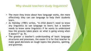 Why should teachers study linguistics?
• The more they know about how language works, the more
effectively they can use language to help their students
learn.
• As Halliday (1981) writes, “A child doesn’t need to know
any linguistics to use language to learn; but a teacher
needs to know some linguistics if he wants to understand
how the process takes place—or what is going wrong when
it doesn’t” (p. 9).
• The greater a teacher’s understanding of basic language
structures and processes, the easier it is for that teacher to
make good decisions on tough topics like phonics, spelling,
and grammar.
 