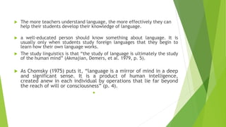  The more teachers understand language, the more effectively they can
help their students develop their knowledge of language.
 a well-educated person should know something about language. It is
usually only when students study foreign languages that they begin to
learn how their own language works.
 The study linguistics is that “the study of language is ultimately the study
of the human mind” (Akmajian, Demers, et al. 1979, p. 5).
 As Chomsky (1975) puts it, “language is a mirror of mind in a deep
and significant sense. It is a product of human intelligence,
created anew in each individual by operations that lie far beyond
the reach of will or consciousness” (p. 4).

 