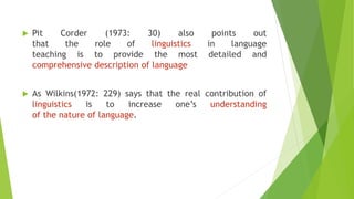 Pit Corder (1973: 30) also points out
that the role of linguistics in language
teaching is to provide the most detailed and
comprehensive description of language
 As Wilkins(1972: 229) says that the real contribution of
linguistics is to increase one’s understanding
of the nature of language.
 