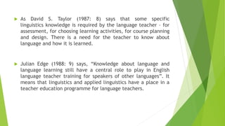  As David S. Taylor (1987: 8) says that some specific
linguistics knowledge is required by the language teacher – for
assessment, for choosing learning activities, for course planning
and design. There is a need for the teacher to know about
language and how it is learned.
 Julian Edge (1988: 9) says, “Knowledge about language and
language learning still have a central role to play in English
language teacher training for speakers of other languages”. It
means that linguistics and applied linguistics have a place in a
teacher education programme for language teachers.
 