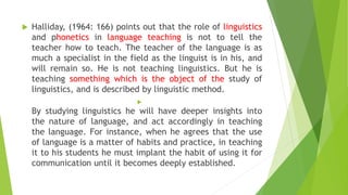  Halliday, (1964: 166) points out that the role of linguistics
and phonetics in language teaching is not to tell the
teacher how to teach. The teacher of the language is as
much a specialist in the field as the linguist is in his, and
will remain so. He is not teaching linguistics. But he is
teaching something which is the object of the study of
linguistics, and is described by linguistic method.

By studying linguistics he will have deeper insights into
the nature of language, and act accordingly in teaching
the language. For instance, when he agrees that the use
of language is a matter of habits and practice, in teaching
it to his students he must implant the habit of using it for
communication until it becomes deeply established.
 