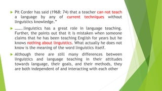  Pit Corder has said (1968: 74) that a teacher can not teach
a language by any of current techniques without
linguistics knowledge.”
 ……..linguistics has a great role in language teaching.
Further, the points out that it is mistaken when someone
claims that he has been teaching English for years but he
knows nothing about linguistics. What actually he does not
know is the meaning of the word linguistics itself.
 Although there are still many differences between
linguistics and language teaching in their attitudes
towards language, their goals, and their methods, they
are both independent of and interacting with each other
 