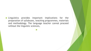  Linguistics provides important implications for the
preparation of syllabuses, teaching programmes, materials
and methodology. The language teacher cannot proceed
without the linguistic sciences,

 