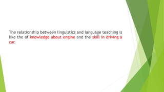 The relationship between linguistics and language teaching is
like the of knowledge about engine and the skill in driving a
car.
 