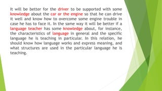 It will be better for the driver to be supported with some
knowledge about the car or the engine so that he can drive
it well and know how to overcome some engine trouble in
case he has to face it. In the same way it will be better if a
language teacher has some knowledge about, for instance,
the characteristics of language in general and the specific
language he is teaching in particular. In this relation, he
should know how language works and express meaning, and
what structures are used in the particular language he is
teaching.
 