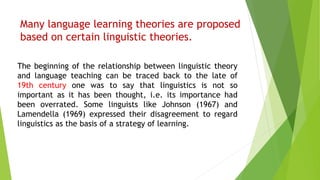 Many language learning theories are proposed
based on certain linguistic theories.
The beginning of the relationship between linguistic theory
and language teaching can be traced back to the late of
19th century one was to say that linguistics is not so
important as it has been thought, i.e. its importance had
been overrated. Some linguists like Johnson (1967) and
Lamendella (1969) expressed their disagreement to regard
linguistics as the basis of a strategy of learning.
 