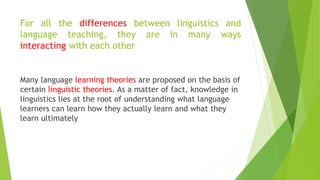 For all the differences between linguistics and
language teaching, they are in many ways
interacting with each other
Many language learning theories are proposed on the basis of
certain linguistic theories. As a matter of fact, knowledge in
linguistics lies at the root of understanding what language
learners can learn how they actually learn and what they
learn ultimately
 