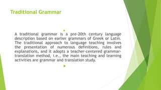 Traditional Grammar

A traditional grammar is a pre-20th century language
description based on earlier grammars of Greek or Latin.
The traditional approach to language teaching involves
the presentation of numerous definitions, rules and
explanations, and it adopts a teacher-centered grammar-
translation method, i.e., the main teaching and learning
activities are grammar and translation study.

 